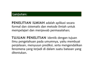 PENELITIAN ILMIAH adalah aplikasi secara
formal dan sistematis dan metode ilmiah untuk
mempelajari dan menjawab permasalahan;
TUJUAN PENELITIAN identik dengan tujuan
ilmu pengetahuan pada umumnya, yaitu membuat
penjelasan, menyusun prediksi, serta mengendalikan
fenomena yang terjadi di dalam suatu batasan yang
ditentukan.
Lanjutan:
 