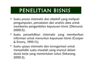 • Suatu proses sistematis dan objektif yang meliputi
pengumpulan, pencatatan dan analisis data untuk
membantu pengambilan keputusan bisnis (Zikmund,
2000:5);
 Suatu penyelidikan sistematis yang memberikan
informasi untuk menuntun keputusan bisnis (Cooper
& Emory, 1995:11);
 Suatu upaya sistematis dan terorganisasi untuk
menyelidiki suatu masalah yang muncul dalam
dunia kerja yang memerlukan solusi (Sekarang,
2000:3).
PENELITIAN BISNIS
 