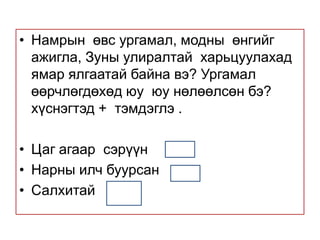 Намрын  өвс ургамал, модны  өнгийг ажигла, Зуны улиралтай  харьцуулахад ямар ялгаатай байна вэ? Ургамал өөрчлөгдөхөд юу  юу нөлөөлсөн бэ? хүснэгтэд +  тэмдэглэ .Цаг агаар  сэрүүн  Нарны илч буурсан Салхитай 