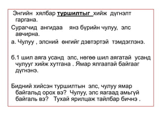  Энгийн  хялбар туршилтыг  хийж  дүгнэлт гаргана.  Сурагчид  ангидаа    янз бүрийн чулуу,  элс  авчирна.а. Чулуу , элсний  өнгийг дэвтэртэй  тэмдэглэнэ. б.1 шил аяга усанд  элс, нөгөө шил аягатай  усанд  чулууг хийж хутгана . Ямар ялгаатай байгааг  дүгнэнэ. Бидний хийсэн туршилтын  элс, чулуу ямар  байгальд орох вэ?  Чулуу, элс яагаад амьгүй байгаль вэ?   Тухай ярилцаж тайлбар бичнэ . 