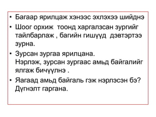 Багаар ярилцаж хэнээс эхлэхээ шийднэ Шоог орхиж  тоонд харгалзсан зургийг  тайлбарлаж , багийн гишүүд  дэвтэртээ зурна. Зурсан зургаа ярилцана. Нэрлэж, зурсан зургаас амьд байгалийг   ялгаж бичүүлнэ .  Яагаад амьд байгаль гэж нэрлэсэн бэ?  Дүгнэлт гаргана. 