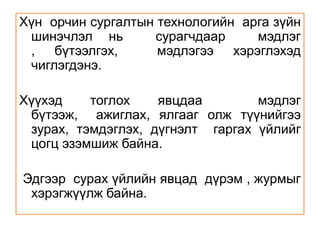 Хүн  орчин сургалтын технологийн  арга зүйн шинэчлэл нь  сурагчдаар  мэдлэг , бүтээлгэх,  мэдлэгээ хэрэглэхэд  чиглэгдэнэ. Хүүхэд тоглох явцдаа  мэдлэг бүтээж,  ажиглах, ялгааг олж түүнийгээ зурах, тэмдэглэх, дүгнэлт  гаргах үйлийг цогц эзэмшиж байна.  Эдгээр  сурах үйлийн явцад  дүрэм , журмыг  хэрэгжүүлж байна. 