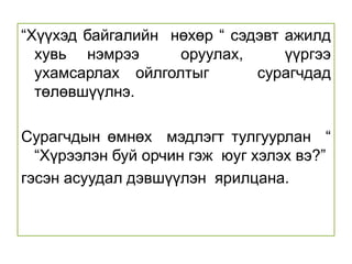 Бусдын яриаг анхааралтай сонсож , утга санааг ойлгож,   зөв цэвэр нямбай  гүйцэтгэн хамтран   ажиллана.  Сурах үйлийн явцад сурагчийн  эрх, үүргийг   ярилцаж  ойлголтоо  бататгана. Хичээл номондоо амжилттай  суралцах, бусдаас зөвлөгөө авах, бусдад туслах   энгийн дадалд суралцана. Багшийн тайлбарыг  анхааралтай  сонсож, зөв хийх, бусад нөхдөд туслах дасгал ажиллана.