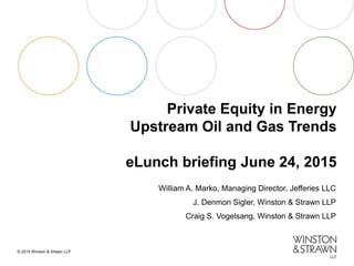 © 2015 Winston & Strawn LLP
Private Equity in Energy
Upstream Oil and Gas Trends
eLunch briefing June 24, 2015
William A. Marko, Managing Director, Jefferies LLC
J. Denmon Sigler, Winston & Strawn LLP
Craig S. Vogelsang, Winston & Strawn LLP
 