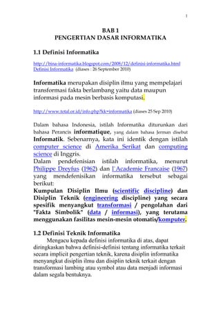 1 
BAB 1 
PENGERTIAN DASAR INFORMATIKA 
1.1 Definisi Informatika 
http://bina-informatika.blogspot.com/2008/12/definisi-informatika.html 
Definisi Informatika (diases : 26 September 2010) 
Informatika merupakan disiplin ilmu yang mempelajari 
transformasi fakta berlambang yaitu data maupun 
informasi pada mesin berbasis komputasi. 
http://www.total.or.id/info.php?kk=informatika (diases 25 Sep 2010) 
Dalam bahasa Indonesia, istilah Informatika diturunkan dari 
bahasa Perancis informatique, yang dalam bahasa Jerman disebut 
Informatik. Sebenarnya, kata ini identik dengan istilah 
computer science di Amerika Serikat dan computing 
science di Inggris. 
Dalam pendefenisian istilah informatika, menurut 
Philippe Dreyfus (1962) dan l`Academie Francaise (1967) 
yang mendefenisikan informatika tersebut sebagai 
berikut: 
Kumpulan Disiplin Ilmu (scientific discipline) dan 
Disiplin Teknik (engineering discipline) yang secara 
spesifik menyangkut transformasi / pengolahan dari 
"Fakta Simbolik" (data / informasi), yang terutama 
menggunakan fasilitas mesin-mesin otomatis/komputer. 
1.2 Definisi Teknik Informatika 
Mengacu kepada definisi informatika di atas, dapat 
diringkaskan bahwa definisi-definisi tentang informatika terkait 
secara implicit pengertian teknik, karena disiplin informatika 
menyangkut disiplin ilmu dan disiplin teknik terkait dengan 
transformasi lambing atau symbol atau data menjadi informasi 
dalam segala bentuknya. 
 