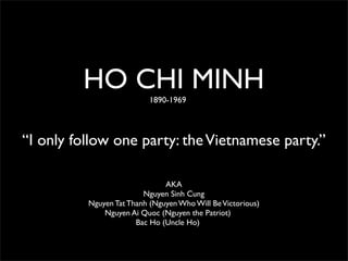 HO CHI MINH       1890-1969




“I only follow one party: the Vietnamese party.”

                               AKA
                         Nguyen Sinh Cung
          Nguyen Tat Thanh (Nguyen Who Will Be Victorious)
              Nguyen Ai Quoc (Nguyen the Patriot)
                       Bac Ho (Uncle Ho)
 