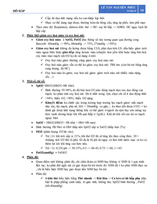 HÔ HẤP 10
LÊ TẤN NGUYÊN PHÚC
Y13D-19
 Cấp: đe dọa tính mạng nếu ko can thiệp kịp thời
 Mạn: cơ thể dung nạp được, thường kèm đa hồng cầu, tăng áp phổi, tâm phế mạn
 Theo mức độ: Respiratory distress-khó thở -> RF- suy hô hấp -> ADRS- HC nguy kịch hô
hấp cấp
2. Phân biệt giảm oxy hoá máu và oxy hoá mô:
 Giảm oxy hoá máu:  SaO2, PaO2 (hai thông số này tương quan qua đường cong
Barcroft: 60mmHg -> 90%, 40mmHg -> 75%, 27mmHg ->50%)
 Giảm oxy hoá mô không đo lường được bằng CLS, phải dựa trên LS: dấu hiệu giảm tưới
máu ngoại biên hoặc gián tiếp: tăng lactate máu (chuyển hoá yếm khí) hoặc tăng bão hoà
oxy máu mao mạch (do O2 ko đc sử dụng ở mô)
 Oxy hoá máu giảm thường cũng giảm oxy hoá máu mô.
 Oxy hoá máu giảm vẫn có thể ko giảm oxy hoá mô: TBS tím (còn bù trừ bằng tăng
cung lượng, đa HC)
 Oxy hoá máu ko giảm, oxy hoá mô giảm: giảm tưới máu mô (thiếu máu nặng,
sốc…)
3. Một số chỉ số:
 SpO2=HbO2/(HbO2+Hb khử)
 Bình thường 95-98%, đo độ bão hoà O2 máu động mạch dựa vào dao động của
mạch, ko phản ánh oxy hoá mô. Đo ít nhất trong 1ph, chọn chỉ số ít dao động nhất
 <94%: thiếu O2, <90%: thiếu O2 nặng.
 Khuyết điểm: ko chính xác trong trường hợp trương lực mạch giảm/ mất mạch
như sốc, tắc mạch, phù nề, HA < 30mmHg, co giật,..; ko theo dõi được CO2 -> ko
đánh giá được tình trạng thông khí; có thể giảm ở người da sậm hay sơn móng tay
đen/ xanh dương hoặc khi Hb quá thấp (<3g/dL). Khó đo khi sốt cao do co mạch
ngoại biên
 SaO2 = HbO2/(HbO2+ Hb khử + Hb#+Hb met)
 Bình thường Hb Met và Hb# thấp nên SpO2 xấp xỉ SaO2 (thấp hơn 2%)
 FiO2 (phân lượng O2 hít vào):
 Trẻ ≥1t: khí trời xấp xỉ 21%, khi thở O2 thì sẽ tăng lên theo công thức: 20 +
4xdung tích O2 thở (L/ph), tối đa là 6L/ph do nguy cơ làm khô niêm mạc và ko có
thêm lợi ích khi tăng cao hơn nữa.
 Trẻ <1t: 0.25L/ph -> 30-35%, 0.5 -> 40-45, 0.75 -> 60, 1->65
 PaO2(mmHg) = 5xFiO2
4. Phân độ:
 Quan điểm mới không phân độ, chỉ chẩn đoán có SHH hay không vì SHH là 1 quá trình
liên tục, ko phải đột ngột mà có giai đoạn bù trừ trước đó. SHH độ 1 ko phải SHH thực sự
, chỉ là biểu hiện SHH hay giai đoạn tiền SHH hay bù trừ.
 Phân độ:
 1-khó thở biểu hiện bằng Thở nhanh -> Rút lõm -> Co kéo cơ hô hấp phụ (đặc
biệt là phập phồng cánh mũi), tri giác tỉnh, không tím, SpO2 bình thường , PaO2
(60-80mmHg)
 