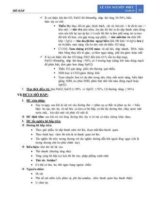HÔ HẤP 11
LÊ TẤN NGUYÊN PHÚC
Y13D-19
 2: cải thiện khi thở O2, PaO2 40-60mmHg, nhịp thở tăng 30-50%, biểu
hiện tùy cơ chế:
 Thiếu O2: thay đổi tri giác (kích thích, vật vã, bứt rứt -> lừ đừ lơ mơ ->
hôn mê) -> thở rên (âm trầm, êm dịu thì thở ra do nắp thanh môn đóng
sớm nén khí lại tạo áp lực (+) cuối thì thở ra làm phế nang nở ra trao
đổi khí tốt hơn, còn gặp trong xẹp phổi) -> tím môi-tím tw (khi Hb
khử >3g%) -> tím da,chi-tím ngoại biên (khi Hb khử >4-6g%) lưu ý
trẻ bị thiếu máu nặng vẫn ko tím môi dù thiếu O2 nặng
 Ứ CO2- Tam chứng ứ CO2 máu: vã mồ hôi, nhịp nhanh, THA- biểu
hiện bằng thay đổi tri giác, co lõm ngực nặng, phế âm giảm hoặc mất
 3: ko cải thiện khi thở O2 (tăng FiO2 đến trên 61% vẫn ko đáp ứng),
PaO2<40mmHg, nhịp thở tăng >50%, có 3 trường hợp (dùng khí máu động mạch
để phân biệt, đơn giản hơn dùng SpO2)
 Thiếu O2 quá nặng, phổi tổn thương quá nhiều.
 SHH loại ứ CO2 (giảm thông khí)
 Toan chuyển hoá (ví dụ như trong tiêu chảy mất nước nặng, biểu hiện
giống SHH, ko phải SHH, phân biệt nhờ khí máu động mạch hoặc
SpO2)
5. Mục đích điều trị: đưa PaO2, SaO2 (≥ 90%  SpO2 ≥ 92%, LS thường dùng ≥ 94%)
VI)HCLS HÔ HẤP:
1. HC xâm nhập:
 Xảy ra ngay sau khi dị vật rơi vào đường thở -> phản xạ co thắt và phản xạ ho -> biểu
hiện: ho sặc, tím tái, vã mồ hôi, co kéo cơ hô hấp, có khi tắc đường thở, chảy nước mắt
nước mũi,.. kéo dài một vài phút rồi mất đi
 HC định khu: sau khi rơi vào lòng đường thở, tùy vị trí mà có triệu chứng khác nhau.
2. HC tắc nghẽn hô hấp trên:
 Đường hô hấp trên:
 Theo giải phẫu: từ nắp thanh môn trở lên, đoạn mũi-hầu-thanh quản
 Theo bệnh học: viêm hh trên là từ thanh quản trở lên.
 Tắc nghẽn hh trên: tương đương với tắc nghẽn đường dẫn khí ngoài lồng ngực (chỉ là
tương đương chứ ko phải chính xác)
 Biểu hiện: khó thở thì hít vào.
 Thở nhanh (thường tăng nhẹ)
 Tăng công hô hấp (co kéo thì hít vào, phập phồng cánh mũi)
 Thở rít- Stridor*
 Có thể có tím, ho, thở ngực bụng ngược chiều
 Nguyên nhân:
 Dị vật
 Phù nề mô mềm (sốc phản vệ, phì đại amidan, viêm thanh quản hay thanh thiệt)
 U chèn ép
 