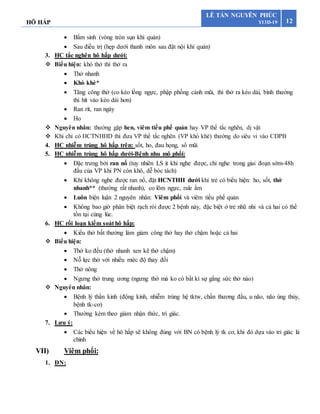 HÔ HẤP 12
LÊ TẤN NGUYÊN PHÚC
Y13D-19
 Bẩm sinh (vòng tròn sụn khí quản)
 Sau điều trị (hẹp dưới thanh môn sau đặt nội khí quản)
3. HC tắc nghẽn hô hấp dưới:
 Biểu hiện: khó thở thì thở ra
 Thở nhanh
 Khò khè*
 Tăng công thở (co kéo lồng ngực, phập phồng cánh mũi, thì thở ra kéo dài, bình thường
thì hít vào kéo dài hơn)
 Ran rít, ran ngáy
 Ho
 Nguyên nhân: thường gặp hen, viêm tiểu phế quản hay VP thể tắc nghẽn, dị vật
 Khi chỉ có HCTNHHD thì đưa VP thể tắc nghẽn (VP khò khè) thường do siêu vi vào CĐPB
4. HC nhiễm trùng hô hấp trên: sốt, ho, đau họng, sổ mũi
5. HC nhiễm trùng hô hấp dưới-Bệnh nhu mô phổi:
 Đặc trưng bởi ran nổ (tuy nhiên LS ít khi nghe được, chỉ nghe trong giai đoạn sớm-48h
đầu của VP khi PN còn khô, dễ bóc tách)
 Khi không nghe được ran nổ, đặt HCNTHH dưới khi trẻ có biểu hiện: ho, sốt, thở
nhanh** (thường rất nhanh), co lõm ngực, rale ẩm
 Luôn biện luận 2 nguyên nhân: Viêm phổi và viêm tiểu phế quản
 Không bao giờ phân biệt rạch ròi được 2 bệnh này, đặc biệt ở trẻ nhũ nhi và cả hai có thể
tồn tại cùng lúc.
6. HC rối loạn kiểm soát hô hấp:
 Kiểu thở bất thường làm giảm công thở hay thở chậm hoặc cả hai
 Biểu hiện:
 Thở ko đều (thở nhanh xen kẽ thở chậm)
 Nỗ lực thở với nhiều mức độ thay đổi
 Thở nông
 Ngưng thở trung ương (ngưng thở mà ko có bất kì sự gắng sức thở nào)
 Nguyên nhân:
 Bệnh lý thần kinh (động kinh, nhiễm trùng hệ tktw, chấn thương đầu, u não, não úng thủy,
bệnh tk-cơ)
 Thường kèm theo giảm nhận thức, tri giác.
7. Lưu ý:
 Các biểu hiện về hô hấp sẽ không đúng với BN có bệnh lý tk cơ, khi đó dựa vào tri giác là
chính
VII) Viêm phổi:
1. ĐN:
 