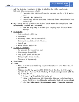 HÔ HẤP 13
LÊ TẤN NGUYÊN PHÚC
Y13D-19
 Anh Tín: là đáp ứng viêm tại phổi với nhiều tác nhân khác nhau (nhiễm trùng hoặ chất
kích thích) và làm tổn thương nhu mô phổi
 Pneumonitis: viêm phổi (do nhiều tác nhân khác nhau, bao gồm cả vật lý, hóa học,
vsv,..)
 Pneumonia: viêm phổi do VSV
 Theo anh, viêm phế quản là tình trạng viêm đường dẫn khí, không nằm trong bệnh
cảnh viêm phổi
 SGK: bệnh lý viêm cấp hay mạn của nhu mô phổi. Theo WHO bao gồm viêm phế quản, viêm
phế quản-phổi, viêm phổi thùy, abcess phổi
 Viêm phổi cộng đồng: do vk từ bên ngoài cộng đồng (ngoài BV) hoặc 48h đầu
nhập viện.
2. YT thuận lợi:
 Hoàn cảnh kinh tế- xã hội thấp
 Vệ sinh kém
 Môi trường ô nhiễm, khói bụi, khói thuốc lá.
 Sinh non, nhẹ cân, SDD, sởi, thiếu Vitamin A
 Thời tiết lạnh
 Không biết cách chăm sóc trẻ
3. YT nguy cơ VP tái phát:
 Suy giảm miễn dịch bẩm sinh/mắc phải
 Dị tật bẩm sinh đường hô hấp
 Tăng áp phổi nguyên phát/ thứ phát
 Mất phản xạ ho: hôn mê, bại não,..
 Trào ngược dạ dày-thực quản
4. Nguyên nhân:
 Vi sinh
 Virus: ưu thế RSV (virus hô hấp hợp bào), á cúm-Parainfluenzae virus, Adeno virus. Ít
gặp ở trẻ >5t
 Vi khuẩn: theo hội lồng ngực Anh-BTS: 20-60% ko xác định được vk, 8-40% do phối
hợp (30% vk-vr, 13% vk-vk, 7% do 2vk) thường do Streptococcus pneumonia (phế cầu)
hay vk không điển hình
 Sơ sinh: Strep B, trực khuẩn Gr (-) đường ruột
 1-12m: *SHS S.pneumonia, HIB (Haemophilus Influenzae typB), Staphylcoccus
aureus. Ở trẻ 1-3m có thêm Chlamydia trachomatis, Bordetella pertussis-ho gà
 1-5t: *SMC S.Pneumonia, Mycoplasma pneumonia , Chlamydia Pneumoniae
 