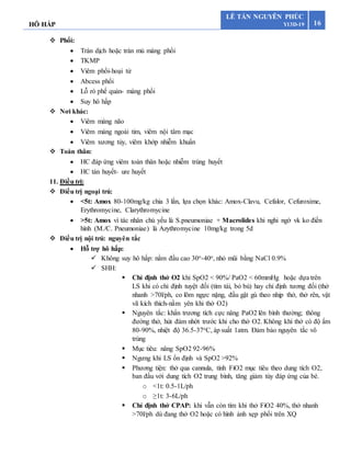 HÔ HẤP 16
LÊ TẤN NGUYÊN PHÚC
Y13D-19
 Phổi:
 Tràn dịch hoặc tràn mủ màng phổi
 TKMP
 Viêm phổi-hoại tử
 Abcess phổi
 Lỗ rò phế quản- màng phổi
 Suy hô hấp
 Nơi khác:
 Viêm màng não
 Viêm màng ngoài tim, viêm nội tâm mạc
 Viêm xương tủy, viêm khớp nhiễm khuẩn
 Toàn thân:
 HC đáp ứng viêm toàn thân hoặc nhiễm trùng huyết
 HC tán huyết- ure huyết
11. Điều trị:
 Điều trị ngoại trú:
 <5t: Amox 80-100mg/kg chia 3 lần, lựa chọn khác: Amox-Clavu, Cefalor, Cefuroxime,
Erythromycine, Clarythromycine
 >5t: Amox vì tác nhân chủ yếu là S.pneumoniae + Macrolides khi nghi ngờ vk ko điền
hình (M./C. Pneumoniae) là Azythromycine 10mg/kg trong 5d
 Điều trị nội trú: nguyên tắc
 Hỗ trợ hô hấp:
 Không suy hô hấp: nằm đầu cao 30o-40o, nhỏ mũi bằng NaCl 0.9%
 SHH:
 Chỉ định thở O2 khi SpO2 < 90%/ PaO2 < 60mmHg hoặc dựa trên
LS khi có chỉ định tuyệt đối (tím tái, bỏ bú) hay chỉ định tương đối (thở
nhanh >70l/ph, co lõm ngực nặng, đầu gật gù theo nhịp thở, thở rên, vật
vã kích thích-nằm yên khi thở O2)
 Nguyên tắc: khẩn trương tích cực nâng PaO2 lên bình thường; thông
đường thở, hút đàm nhớt trước khi cho thở O2. Không khí thở có độ ẩm
80-90%, nhiệt độ 36.5-37oC, áp suất 1atm. Đảm bảo nguyên tắc vô
trùng
 Mục tiêu: nâng SpO2 92-96%
 Ngưng khi LS ổn định và SpO2 >92%
 Phương tiện: thở qua cannula, tính FiO2 mục tiêu theo dung tích O2,
ban đầu với dung tích O2 trung bình, tăng giảm tùy đáp ứng của bé.
o <1t: 0.5-1L/ph
o ≥1t: 3-6L/ph
 Chỉ định thở CPAP: khi vẫn còn tím khi thở FiO2 40%, thở nhanh
>70l/ph dù đang thở O2 hoặc có hình ảnh xẹp phổi trên XQ
 