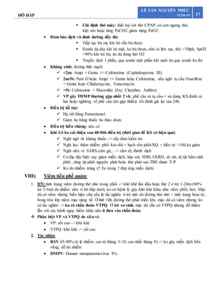 HÔ HẤP 17
LÊ TẤN NGUYÊN PHÚC
Y13D-19
 Chỉ định thở máy: thất bại với thở CPAP, có cơn ngưng thở,
kiệt sức hoặc tăng PaCO2, giảm nặng PaO2.
 Đảm bảo dịch và dinh dưỡng đầy đủ:
 Tiếp tục bú mẹ khi bé vẫn bú được.
 Sonde dạ dày khi bé mệt, ko bú được, nôn ói liên tục, thở >70lph, SpO2
<90% khi trẻ bú, ăn dù đang thở O2
 Truyền dịch 1 phần, qua sonde một phần khi nuôi ăn qua sonde ko đủ
 Kháng sinh: đường tĩnh mạch
 <2m: Ampi + Genta +/- Cefotaxime (Cephalosporine III)
 2m-5t: Peni G hoặc Ampi +/- Genta hoặc Cefotazime, nếu nghi tụ cầu Oxacilline
+ Genta hoặc Clindamycine, Vancomycin
 >5t: Cefotaxime + Macrolide (Ery, Clarythro, Azithro)
 VP gây TDMP thường gặp nhất 2 vk: phế cầu và tụ cầu-> sử dụng KS đánh cả
hai hoặc nghiêng về phế cầu (do gặp nhiều) rồi đánh giá lại sau 24h.
 Điều trị hỗ trợ:
 Hạ sốt bằng Paracetamol
 Giảm ho bằng thuốc ho thảo dược
 Điều trị biến chứng: nêu có
 Khi LS ko cải thiện sau 48-96h điều trị (thời gian để KS có hiệu quả)
 Nghi ngờ vk kháng thuốc -> cấy đàm kiểm tra
 Nghi lao: thâm nhiễm phổi kéo dài + hạch rốn phổi/XQ + điều trị >10d ko giảm
 Nghi siêu vi: SARS,cúm gà,.. -> rầm rộ, thành dịch
 Cơ địa đặc biệt: suy giảm miễn dịch, hậu sởi, SDD, GERD, dị vật, dị tật bẩm sinh
phổi , tăng áp phổi nguyên phát hoặc thứ phát sau TBS shunt T-P
 Ko do nhiễm trùng (↑ Eo trong ↑ đáp ứng miễn dịch)
VIII) Viêm tiểu phế quản:
1. ĐN: tình trạng viêm đường thở nhỏ trong phổi -> khò khè lần đầu hoặc thứ 2 ở trẻ 1-24m (80%
trẻ 2-6m) do nhiễm siêu vi hô hấp dưới, ko có bệnh lý gây khò khè khác như viêm phổi, hen. Mặc
dù có viêm nhưng biểu hiện chủ yếu là tắc nghẽn ở trẻ nhỏ do đường thở nhỏ + tình trạng hoại tử,
bong tróc lớp niêm mạc nặng nề. Ở trẻ >2t, đường thở phát triển lớn, mặc dù có viêm nhưng ko
có tắc nghẽn -> ko có chẩn đoán VTPQ. Ở trẻ sơ sinh, mặc dù vẫn có VTPQ nhưng dễ nhầm
lẫn với các bệnh nguy hiểm khác nên ít đưa vào chẩn đoán.
 Phân biệt VP và VTPQ do siêu vi:
 VP: sốt cao -> khò khè
 VTPQ: khò khè -> sốt cao
2. Tác nhân:
 RSV 45-90% (tỉ lệ nhiễm cao từ tháng 3-10, cao nhất tháng 8) -> ko gây miễn dịch bền
vững, dễ tái nhiễm
 HMPV- Human metapneumovirus 8%
 