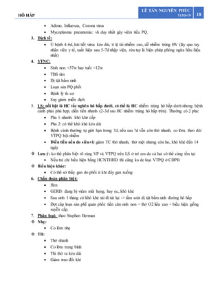 HÔ HẤP 18
LÊ TẤN NGUYÊN PHÚC
Y13D-19
 Adeno, Influenza, Corona virus
 Mycoplasma pneumonia: vk duy nhất gây viêm tiểu PQ.
3. Dịch tễ:
 Ủ bệnh 4-6d, bài tiết virus kéo dài, tỉ lệ tái nhiễm cao, dễ nhiễm trùng BV (lây qua tay
nhân viên y tế, xuất hiện sau 5-7d nhập viện, rửa tay là biện pháp phòng ngừa hữu hiệu
nhất)
4. YTNC:
 Sinh non <37w hay tuổi <12w
 TBS tím
 Dị tật bẩm sinh
 Loạn sản PQ phổi
 Bệnh lý tk-cơ
 Suy giảm miễn dịch
5. LS: nổi bật là HC tắc nghẽn hô hấp dưới, có thể là HC nhiễm trùng hô hấp dưới nhưng bệnh
cảnh phải phù hợp, diễn tiến nhanh (2-3d sau HC nhiễm trùng hô hấp trên). Thường có 2 pha:
 Pha 1-nhanh: khò khè cấp
 Pha 2: có thể khò khè kéo dài
 Bệnh cảnh thường tự giới hạn trong 7d, nếu sau 7d vẫn còn thở nhanh, co lõm, theo dõi
VTPQ bội nhiễm
 Diễn tiến nếu do siêuvi: giảm TC thở nhanh, thở mệt nhưng còn ho, khò khè đến 14
ngày
 Lưu ý: ko thể phân biệt rõ ràng VP và VTPQ trên LS ở trẻ em do cả hai có thể cùng tồn tại
 Nếu trẻ chỉ biểu hiện bằng HCNTHHD thì cũng ko dc loại VTPQ ở CĐPB
 Biểu hiện khác:
 Có thể sờ thấy gan do phổi ứ khí đẩy gan xuống
6. Chẩn đoán phân biệt:
 Hen
 GERD: đang bị viêm mũi họng, hay ọc, khò khè
 Sau sinh 1 tháng có khò khè tái đi tái lại -> tầm soát dị tật bẩm sinh đường hô hấp
 Đợt cấp loạn sản phế quản phổi: tiền căn sinh non + thở O2 liều cao + biểu hiện giống
suyễn cấp.
7. Phân loại: theo Stephen Berman
 Nhẹ:
 Co lõm nhẹ
 TB:
 Thở nhanh
 Co lõm trung bình
 Thì thở ra kéo dài
 Giảm trao đổi khí
 