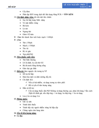 HÔ HẤP 20
LÊ TẤN NGUYÊN PHÚC
Y13D-19
 Cấy đàm
 Phân lập RSV trong dịch tiết hầu họng bằng PCR -> TỐN KÉM
10. Chỉ định nhập viện: chỉ cần một tiêu chuẩn
 Suy hô hấp trung bình- nặng
 Vẻ mặt nhiễm trùng
 Bú kém
 Lơ mơ
 Ngưng thở
 Giảm O2 máu
 <3m: thở nhanh theo tuổi hoặc mạch >140l/ph
 ≥3m:
 Thở ≥70l/ph
 Mạch ≥ 150l/ph
 Tím tái
 RL tri giác
 Xẹp phổi/XQ
11. Tiêu chuẩn xuất viện:
 Thở bình thường
 LS ổn định, ko cần thở O2
 Bù đủ nước bằng đường uống
 Giáo dục gia đình
12. Điều trị: theo nguyên tắc tương tự VP
 Hỗ trợ hô hấp:
 Đảm bảo dịch và dinh dưỡng đầy đủ
 Chỉ định KS:
 Nếu có bội nhiễm, sử dụng tương tự viêm phổi
 BN có yếu tố tiên lượng nặng
 Điều trị hỗ trợ:
 Cần sử dụng thuốc dãn PQ? Không sử dụng thường qui, phun khí dung 3 lần cách
20ph rồi đánh giá, nếu đáp ứng -> sử dụng, ko đáp ứng -> ko sử dụng
 Lưu ý ko sử dụng Cor
13. Phòng ngừa:
 Giữ vệ sinh
 Tránh khói thuốc
 Tránh tiếp xúc người nhiễm trùng hô hấp cấp
 Chủng ngừa cúm hang năm
14. Yếu tố tiên lượng nặng:
 Cơ địa:
 