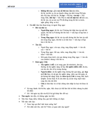 HÔ HẤP 4
LÊ TẤN NGUYÊN PHÚC
Y13D-19
o Không liên tục: gồm ran nổ thô-ran ẩm (âm trầm,
thì hít vào/thở ra, do sự chuyển động của dịch trong PQ hoặc
tiểu PQ, thay đổi khi ho. To hạt -> PQ lớn, vừa hạt -> PQ
trung bình, nhỏ hạt -> tiểu PQ) và ran nổ mịn-ran nổ (âm cao,
thì hít vào, do sự mở các PN đã đóng trong thì thở ra trước,
nghe giống tiếng se tóc)
 Cơ chế: theo hai đoạn trong và ngoài lồng ngực
 Hít vào-thở ra
o Ngoài lồng ngực: thì hít vào P đường thở thấp hơn áp suất khí
quyển, khi thở ra P đường thở lớn hơn => nếu hẹp sẽ hẹp hơn ở
thì hít vào.
o Trong lồng ngực: thì hít vào áp suất đường thở lớn hơn áp suất
âm trong lòng ngực, khi thở ra sẽ nhỏ hơn => nếu hẹp sẽ hẹp
hơn ở thì thở ra.
 Âm sắc:
o Ngoài lồng ngực: còn sụn, cứng, rung động mạnh => âm sắc
cao -> thở rít
o Trong lồng ngực: hết sụn, mềm, rung động thấp => âm sắc
trầm-> khò khè.
o Khí quản đoạn dưới: còn sụn nhưng trong lồng ngực => âm sắc
cao (stridor) nhưng ở thì thở ra.
 Rale ngáy 2 thì:
o Tắc nghẽn 1 chỗ: vị trí trung gian hh trên/dưới, đơn âm,
thường do tắc nghẽn nặng nề hay tắc nghẽn nhiều chỗ: đa âm,
các âm sắc, tần số ko tương đương.
o Nguyên nhân: do tắc nghẽn lòng đường thở quá nặng, gây hẹp
cả 2 thì (hen, dị vật gây tắc nghẽn nặng, mềm sụn khí quản, dị
tật đường thở nặng) hoặc do chèn ép cả 2 thì (u trung thất, hạch
lympho do lao hoặc K di căn chèn ép, dị tật vòng mạch máu-
cung đm chủ chẻ đôi)
o Chú ý: khai thác ko có hội chứng xâm nhập ko loại trừ được dị
vật.
 Sờ rung thanh: khi bé lớn, nghe, hiểu được (có thể làm khi trẻ khóc nhưng ko phải
tốt nhất)
 Gõ: khi ngón tay đặt vừa KLS bé (gõ khớp liên đốt xa)
 Tim mạch: tim đều, rõ, không nghe âm thổi.
 Tiêu hóa: bụng mềm, không đau, gan lách không sờ chạm
 Tiết niệu sinh dục:
 Nam: hẹp qui đầu? tinh hoàn xuống bìu?
 Nữ: dính môi lớn, môi bé? Viêm cơ quan sinh dục ngoài?
 