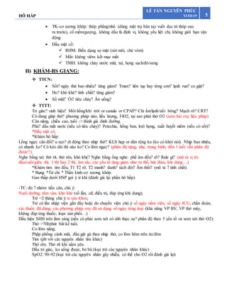 HÔ HẤP 5
LÊ TẤN NGUYÊN PHÚC
Y13D-19
 TK-cơ xương khớp: thóp phẳng/nhô (dùng mặt trụ bàn tay vuốt dọc từ thóp sau
ra trước), cổ mềm/gượng, không dấu tk định vị, không yếu liệt chi, không giới hạn vận
động
 Đầu mặt cổ:
 RHM: Biến dạng sọ mặt (sứt môi, chẻ vòm)
 Mắt: không viêm kết mạc mắt
 TMH: không chảy nước mũi, tai, họng sạch/đỏ/sưng
II) KHÁM-BS GIANG:
 TTCN:
 Sốt? ngày thứ bao nhiêu? tăng giảm? Tmax? liên tục hay từng cơn? lạnh run? co giật?
 Ho? khò khè? tính chất? tăng giảm?
 Sổ mũi? Ói? tiêu chảy? Ăn uống?
 TTTT:
Tri giác? sinh hiệu? Môi hồng/khí trời or canula or CPAP? Chi ấm/lạnh/nổi bông? Mạch rõ? CRT?
Có đang giúp thở? phương pháp nào, liều lượng, FiO2, tại sao phải thở O2 (xem bài oxy liệu pháp)
Cân nặng, chiều cao, tuổi -> đánh giá dinh dưỡng.
Phù? dấu mất nước (nếu có tiêu chảy)? Petechia, hồng ban, loét họng, xuất huyết niêm (nếu có sốt)?
*Đầu mặt cổ.
*Khám hô hấp:
Lồng ngực cân đối? u sẹo? di động theo nhịp thở? KLS hẹp or dãn rộng ko (ko có khỏi nói). Nhịp bao nhiêu,
có nhanh ko? Có kéo dài thì nào ko? Co lõm ngực? (phân độ nặng, nhẹ, trung bình, đến 1 tuổi vẫn phân độ
được!!).
Nghe bằng tai: thở rít, thở rên, khò khè? Nghe bằng ống nghe: phế âm đều? rõ? Rale gì? (mô tả vị trí,
đầu/cuối/giữa thì, 1 thì hay 2 thì, âm sắc, các yếu tố tăng giảm như tư thế, hút đàm, khí dung…)
*Khám tim: tim đều, T1 T2 rõ. T2 manh? đanh? tách đôi? Âm thổi? (mô tả 7 tính chất).
* Bụng *Tứ chi * Thần kinh-cơ xương khớp.
Gan thấp dưới HSP gợi ý ứ khí (đánh giá lại phần hô hấp).
-TC: đủ 7 nhóm tiền căn, chú ý:
Nuôi dưỡng, tâm vận, khò khè (số lần, cđ, điều trị, đáp ứng khí dung);
Trẻ <2 tháng chú ý tc sản khoa;
Trẻ có lần nhập viện gần đây hoặc do chuyển viện chú ý số ngày nằm viên, số ngày ICU, chẩn đoán,
các thuốc đã dùng, các phương pháp oxy đã sử dụng số ngày từng loại (khả năng VP BV, VP thở máy,
không đáp ứng thuốc, loạn sản phổi…)
Dấu hiệu SHH trên lâm sàng (nếu có phải xem xét có shh thực sự? phân độ theo 5 yếu tố và xem xét thở O2):
Thở >70l/phút bất kể tuổi.
Co lõm nặng;
Phập phồng cánh mũi, đầu gật gù theo nhịp thở, co lõm hõm trên ức/đòn
Tím (pb với các nguyên nhân tím khác)
Thở rên. Thở rít khi nằm yên.
Dấu tri giác, ko uống được, bỏ bú (loại trừ các nguyên nhân khác)
SpO2: 90-92 (loại trừ các nguyên nhân gây nhiễu, có thể cho O2 rồi đánh giá lại)
 