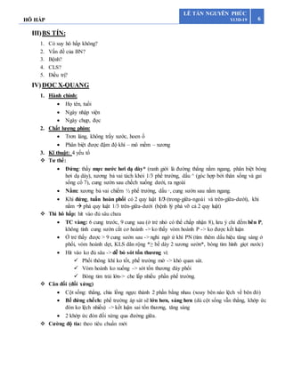 HÔ HẤP 6
LÊ TẤN NGUYÊN PHÚC
Y13D-19
III)BS TÍN:
1. Có suy hô hấp không?
2. Vấn đề của BN?
3. Bệnh?
4. CLS?
5. Điều trị?
IV)ĐỌC X-QUANG
1. Hành chính:
 Họ tên, tuổi
 Ngày nhập viện
 Ngày chụp, đọc
2. Chất lượng phim:
 Trơn láng, không trầy xước, hoen ố
 Phân biệt được đậm độ khí – mô mềm – xương
3. Kĩ thuật: 4 yếu tố
 Tư thế:
 Đứng: thấy mực nước hơi dạ dày* (ranh giới là đường thẳng nằm ngang, phân biệt bóng
hơi dạ dày), xương bả vai tách khỏi 1/3 phế trường, dấu ^ (góc hợp bởi thân sống và gai
sống cổ 7), cung sườn sau chếch xuống dưới, ra ngoài
 Nằm: xương bả vai chiếm ½ phế trường, dấu ᵕ, cung sườn sau nằm ngang.
 Khi đứng, tuần hoàn phổi có 2 quy luật 1/3 (trong-giữa-ngoài và trên-giữa-dưới), khi
nằm  phá quy luật 1/3 trên-giữa-dưới (bệnh lý phá vỡ cả 2 quy luật)
 Thì hô hấp: hít vào đủ sâu chưa
 TC vàng: 6 cung trước, 9 cung sau (ở trẻ nhỏ có thể chấp nhận 8), lưu ý chỉ đếm bên P,
không tính cung sườn cắt cơ hoành -> ko thấy vòm hoành P -> ko được kết luận
 Ở trẻ thấy được > 9 cung sườn sau -> nghi ngờ ứ khí PN (tìm thêm dấu hiệu tăng sáng ở
phổi, vòm hoành dẹt, KLS dãn rộng *≥ bề dày 2 xương sườn*, bóng tim hình giọt nước)
 Hít vào ko đủ sâu -> dễ bỏ sót tổn thương vì:
 Phổi thông khí ko tốt, phế trường mờ -> khó quan sát.
 Vòm hoành ko xuống -> sót tổn thương đáy phổi
 Bóng tim trải lớn-> che lấp nhiều phần phế trường.
 Cân đối (đối xứng)
 Cột sống: thẳng, chia lồng ngực thành 2 phần bằng nhau (xoay bên nào lệch về bên đó)
 Bế đứng chếch: phế trường áp sát sẽ lớn hơn, sáng hơn (dù cột sống vẫn thẳng, khớp ức
đòn ko lệch nhiều) -> kết luận sai tổn thương, tăng sáng
 2 khớp ức đòn đối xứng qua đường giữa.
 Cường độ tia: theo tiêu chuẩn mới
 