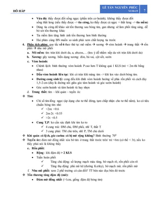 HÔ HẤP 7
LÊ TẤN NGUYÊN PHÚC
Y13D-19
 Vừa đủ: thấy được đốt sống ngực (phần trên cơ hoành), không thấy được đốt
sống thắt lưng (nếu thấy được -> tia cứng, ko thấy được cả ngực + thắt lưng -> tia mềm)
 Dùng tia cứng để kháo sát tổn thương sau bóng tim, gan nhưng sẽ làm phổi tăng sáng, dễ
bỏ sót tổn thương khác
 Tia mềm làm tăng hình ảnh tổn thương hơn bình thường
 Hai phim cùng BN muốn so sánh phải xem chất lượng tia trước
4. Phân tích phim: quy tắc số 6 theo thứ tự: mô mềm  xương  vòm hoành  trung thất  rốn
phổi  nhu mô phổi
a. Mô mềm: tìm tràn khí dưới da, u, abcess,… (lưu ý dễ nhầm nếp da với tràn khí dưới da)
b. Xương: gãy xương, biến dạng xương: đòn, bả vai, cột sốt, sườn
c. Vòm hoành:
 Chênh lệch: bình thường vòm hoành P cao hơn T không quá 1 KLS (trẻ < 2m thì bằng
nhau)
 Dấu vòm hoành liên tục: khi có tràn khí màng tim -> khí len vào dưới bóng tim.
 Đường cong sinh lý: cong đều khi đỉnh vòm hoành hướng về phía rốn phổi và cách đáy
1,5-2 cm (đáy là đường nối giữa góc tâm hoành và góc sườn hoành)
 Góc sườn hoành và tâm hoành tù hay nhọn
d. Trung thất: tim – khí quản – tuyến ức
 Tim:
 Chỉ số tim-lồng ngực (áp dụng cho tư thế đứng, tạm chấp nhận cho tư thế nằm), ko có tiêu
chuẩn bóng tim nhỏ
 <2m: <0.6
 2m-2t: <0.55
 >2t: <0.5
 Cung T,P: ko cần xác định khi tim ko to
 4 cung trái: ĐM chủ, ĐM phổi, nhĩ T, thất T
 3 cung phải: TM chủ trên, nhĩ P, TM chủ dưới
 Khí quản có lệch, góc carina có bị mở rộng không? Bình thường 700
 Tuyến ức: đám mờ đồng nhất xóa bờ tim ở trung thất trước trên/ trẻ <6m (có thể < 3t), nếu ko
thấy phải nói là không thấy
e. Rốn phổi:
 Rộng : khi đậm độ > 2 KLS
 Tuần hoàn phổi
 Tăng chủ động: số lượng mạch máu tăng, bờ mạch rõ, rốn phổi còn rõ
 Tăng thụ động: phù mô kẽ (đường Kerley), bờ mạch mờ, rốn phổi mờ
f. Nhu mô phổi: xem 2 phế trường có cân đối? TT bên nào đọc bên đó trước
 Tổn thương tăng đậm độ (mờ):
 Đám mờ đồng nhất (>1cm, giống đậm độ bóng tim)
 
