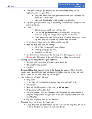 HÔ HẤP 8
LÊ TẤN NGUYÊN PHÚC
Y13D-19
 Viêm phổi (đông đặc) giới hạn rõ ở một thùy phổi (đường thẳng), ko đẩy
hoặc co kéo, khí phế quản đồ (+/-)
 Viêm đỉnh phổi P: thận trọng phân biệt xẹp đỉnh phổi P (do thùy trên
phổi P dốc -> dễ tắc, xẹp)
 Viêm phổi do Kblesiella có thể tạo rãnh cong lồi xuống.
 Xẹp phổi: giới hạn rõ (rãnh cong lồi lên) thường co kéo rốn phổi, trung thất, vòm
hoành về phía xẹp
 TDMP:
 Khu trú: thường ở đỉnh phổi, rãnh liên thùy
 Toàn bộ: mất góc sườn hoành (quan trọng nhất), đường cong
Damoiseau (cong lõm xuống), đẩy trung thất nếu dịch nhiều
 TDMP lượng trung bình thường có đẩy, nếu không thì tìm xem có kèm
xẹp phổi, đông đặc, dày dính hay TDMP fibrin hóa nhanh
 U: giới hạn rõ, không xóa bờ tim, không xóa bờ trung thất
 Đám mờ đồng nhất toàn phế trường:
 Đẩy (TDMP, u, viêm phổi, thoát vị hoành)
 Kéo (xẹp, đông đặc, dày dính),
 Ko đẩy ko kéo (kết hợp)
 Xác định đám mờ trong nhu mô hay tại màng phổi, thành ngực dựa vào góc
Bernou: giữa thành ngực và tiếp tuyến bóng mờ -> nhọn: trong, tù: ngoài
 Trường hợp mờ đồng nhất toàn phổi một bên:
 Xẹp phổi: phổi còn lại tăng thông khí -> vòm hoành dẹt
 Bất sản phổi/ thiểu sản phổi
 Cắt phổi
 Đám mờ không đồng nhất: chỉ có thể là tổn thương phế nang (có thể do rất nhiều
nguyên nhân: viêm phổi, phù phổi *đặc biệt gợi ý khi kèm bóng tim to, hình ảnh cánh
bướm -> nghe tim, tìm bằng chứng suy tim*,lao phổi,…)
 Khi có đám mờ, mô tả đủ 7 tính chất:
 Đồng nhất?
 Vị trí? Theo 1/3 trên/giữa/dưới (chia theo cung sườn trước số 2 và 4)
 Giới hạn rõ?
 Hình ảnh khí phế quản đồ? -> đặc trưng cho TT phế nang
 Di lệch trung thất? (co kéo, đẩy)
 Xóa bờ tim không? (dấu hiệu Silhouette: nếu tổn thương xóa bờ tim thì phải ở
cùng mặt phẳng với tim: thùy giữa phổi P, lưỡi phổi, đoạn trước thùy trên, phần
dưới khe phổi,..)
 Gây phản ứng màng phổi? (TDMP,TKMP)
 Nốt mờ (>6mm: lớn, 3-6mm: tb, <3mm: nhỏ)
 Không đồng nhất, giới hạn rõ (phân biệt hạt kê/ lao kê: mờ đồng nhất, giới hạn rõ,
<1.5mm), bờ nham nhở (phân biệt mạch máu: bờ rõ)
 