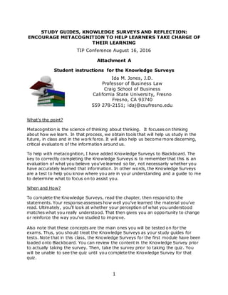 1
STUDY GUIDES, KNOWLEDGE SURVEYS AND REFLECTION:
ENCOURAGE METACOGNITION TO HELP LEARNERS TAKE CHARGE OF
THEIR LEARNING
TIP Conference August 16, 2016
Attachment A
Student instructions for the Knowledge Surveys
Ida M. Jones, J.D.
Professor of Business Law
Craig School of Business
California State University, Fresno
Fresno, CA 93740
559 278-2151; idaj@csufresno.edu
What’s the point?
Metacognition is the science of thinking about thinking. It focuses on thinking
about how we learn. In that process, we obtain tools that will help us study in the
future, in class and in the work force. It will also help us become more discerning,
critical evaluators of the information around us.
To help with metacognition, I have added Knowledge Surveys to Blackboard. The
key to correctly completing the Knowledge Surveys is to remember that this is an
evaluation of what you believe you’ve learned so far, not necessarily whether you
have accurately learned that information. In other words, the Knowledge Surveys
are a test to help you know where you are in your understanding and a guide to me
to determine what to focus on to assist you.
When and How?
To complete the Knowledge Surveys, read the chapter, then respond to the
statements. Your response assesses how well you’ve learned the material you’ve
read. Ultimately, you’ll look at whether your perception of what you understood
matches what you really understood. That then gives you an opportunity to change
or reinforce the way you’ve studied to improve.
Also note that these concepts are the main ones you will be tested on for the
exams. Thus, you should treat the Knowledge Surveys as your study guides for
tests. Note that in this class, the Knowledge Surveys for the first module have been
loaded onto Blackboard. You can review the content in the Knowledge Survey prior
to actually taking the survey. Then, take the survey prior to taking the quiz. You
will be unable to see the quiz until you complete the Knowledge Survey for that
quiz.
 