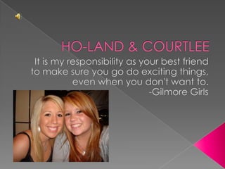 HO-LAND & COURTLEE It is my responsibility as your best friend to make sure you go do exciting things, even when you don't want to. -Gilmore Girls 