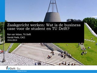19-6-2014
Challenge the future
Delft
University of
Technology
Zaakgericht werken: Wat is de business
case voor de student en TU Delft?
Ron van Velzen, TU Delft
Harold Poels, CACI
 