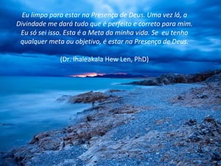 Eu limpo para estar na Presença de Deus. Uma vez lá, a Divindade me dará tudo que é perfeito e correto para mim. Eu só sei isso. Esta é a Meta da minha vida. Se  eu tenho qualquer meta ou objetivo, é estar na Presença de Deus. (Dr. Ihaleakala Hew Len, PhD) 