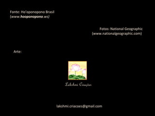Fonte: Ho’oponopono Brasil ( www. hooponopono .ws) Fotos: National Geographic (www.nationalgeographic.com)  Arte: Lakshmi Criações [email_address] 