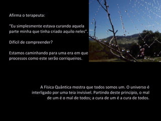 Afirma o terapeuta: “ Eu simplesmente estava curando aquela parte minha que tinha criado aquilo neles”.  Difícil de compreender?  Estamos caminhando para uma era em que processos como este serão corriqueiros.  A Física Quântica mostra que todos somos um. O universo é interligado por uma teia invisível. Partindo deste princípio, o mal de um é o mal de todos; a cura de um é a cura de todos. 