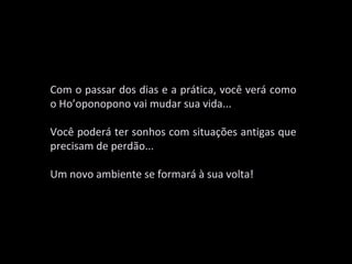 Com o passar dos dias e a prática, você verá como
o Ho’oponopono vai mudar sua vida...

Você poderá ter sonhos com situações antigas que
precisam de perdão...

Um novo ambiente se formará à sua volta!
 