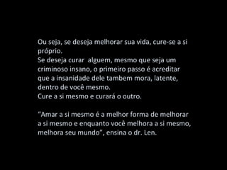 Ou seja, se deseja melhorar sua vida, cure-se a si
próprio.
Se deseja curar alguem, mesmo que seja um
criminoso insano, o primeiro passo é acreditar
que a insanidade dele tambem mora, latente,
dentro de você mesmo.
Cure a si mesmo e curará o outro.

“Amar a si mesmo é a melhor forma de melhorar
a si mesmo e enquanto você melhora a si mesmo,
melhora seu mundo”, ensina o dr. Len.
 