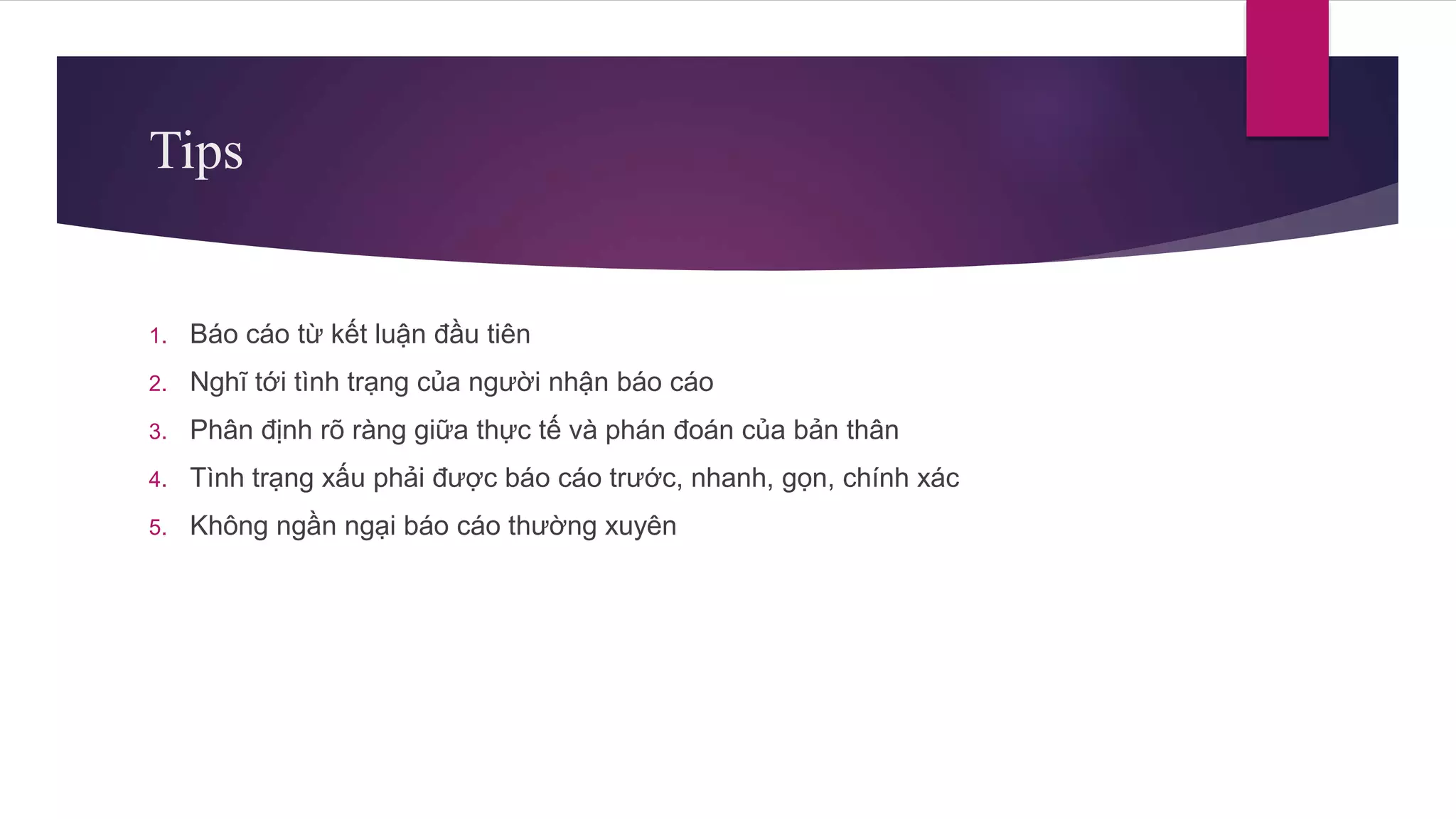 Tips
1. Báo cáo từ kết luận đầu tiên
2. Nghĩ tới tình trạng của người nhận báo cáo
3. Phân định rõ ràng giữa thực tế và phán đoán của bản thân
4. Tình trạng xấu phải được báo cáo trước, nhanh, gọn, chính xác
5. Không ngần ngại báo cáo thường xuyên
 