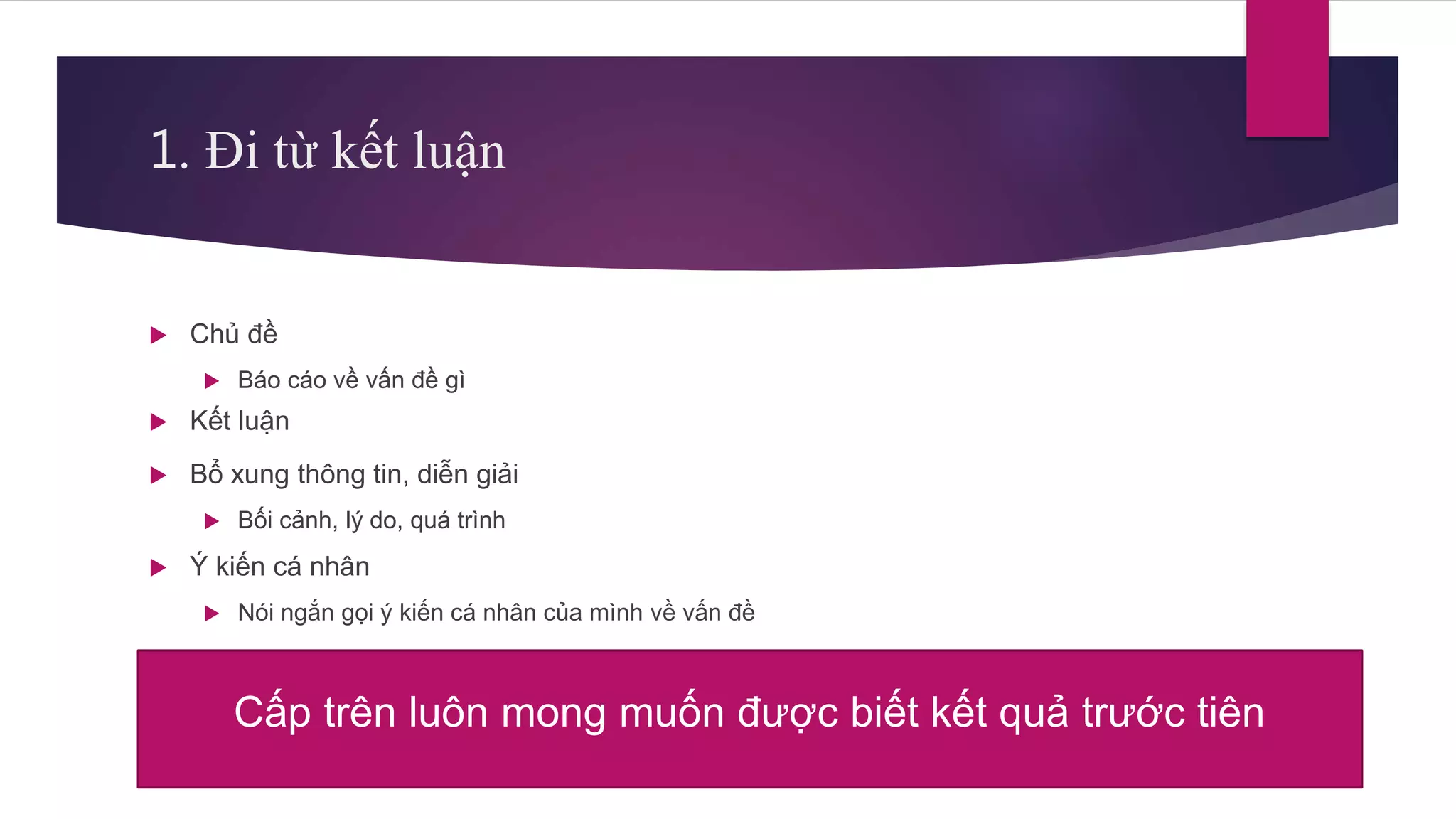 1. Đi từ kết luận
 Chủ đề
 Báo cáo về vấn đề gì
 Kết luận
 Bổ xung thông tin, diễn giải
 Bối cảnh, lý do, quá trình
 Ý kiến cá nhân
 Nói ngắn gọi ý kiến cá nhân của mình về vấn đề
Cấp trên luôn mong muốn được biết kết quả trước tiên
 