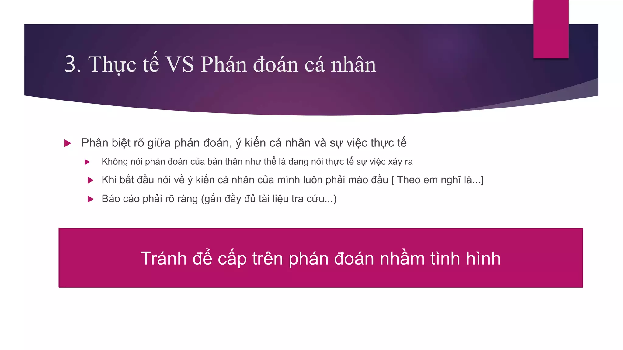 3. Thực tế VS Phán đoán cá nhân
 Phân biệt rõ giữa phán đoán, ý kiến cá nhân và sự việc thực tế
 Không nói phán đoán của bản thân như thể là đang nói thực tế sự việc xảy ra
 Khi bắt đầu nói về ý kiến cá nhân của mình luôn phải mào đầu [ Theo em nghĩ là...]
 Báo cáo phải rõ ràng (gắn đầy đủ tài liệu tra cứu...)
Tránh để cấp trên phán đoán nhầm tình hình
 