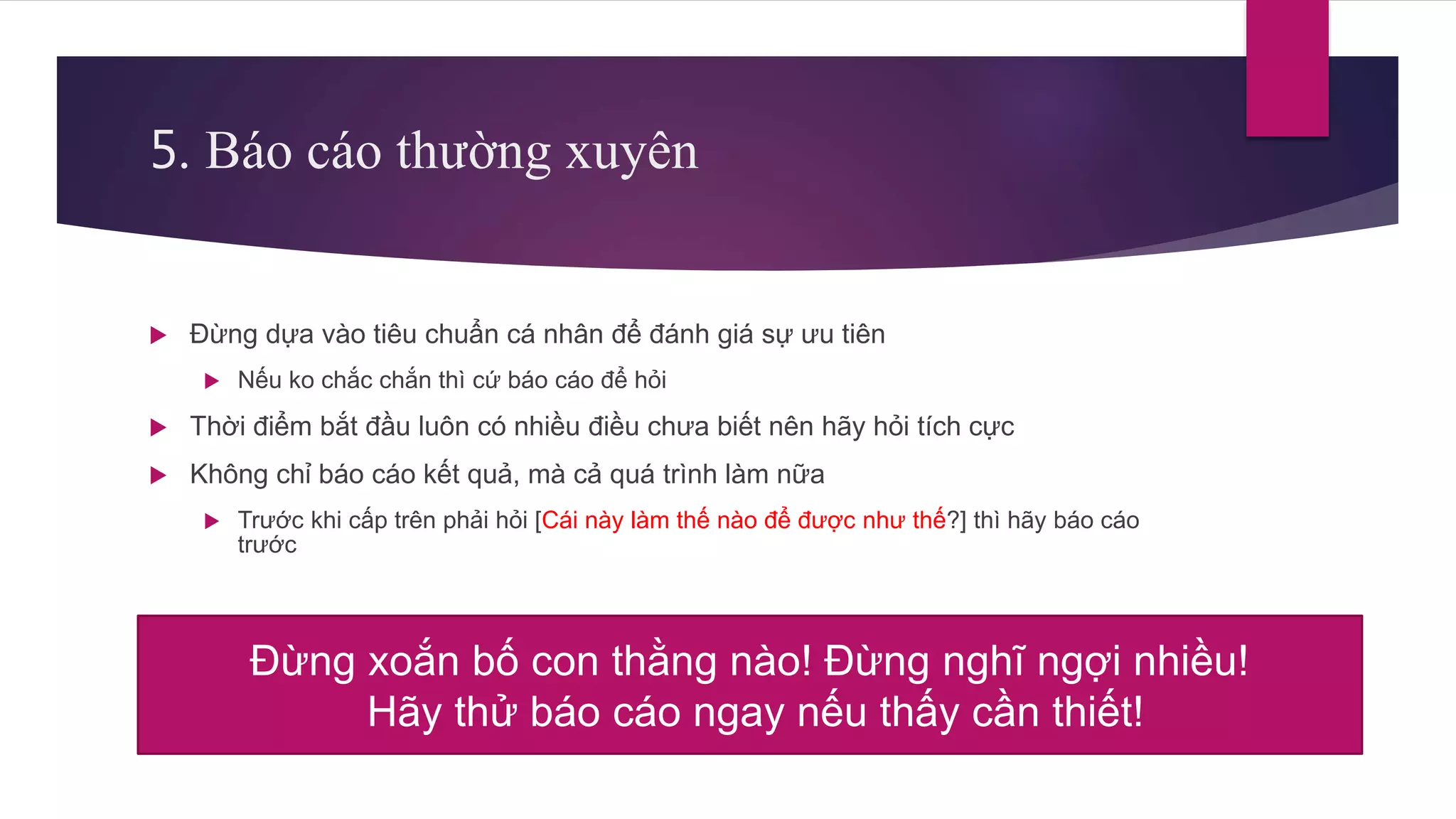 5. Báo cáo thường xuyên
 Đừng dựa vào tiêu chuẩn cá nhân để đánh giá sự ưu tiên
 Nếu ko chắc chắn thì cứ báo cáo để hỏi
 Thời điểm bắt đầu luôn có nhiều điều chưa biết nên hãy hỏi tích cực
 Không chỉ báo cáo kết quả, mà cả quá trình làm nữa
 Trước khi cấp trên phải hỏi [Cái này làm thế nào để được như thế?] thì hãy báo cáo
trước
Đừng xoắn bố con thằng nào! Đừng nghĩ ngợi nhiều!
Hãy thử báo cáo ngay nếu thấy cần thiết!
 