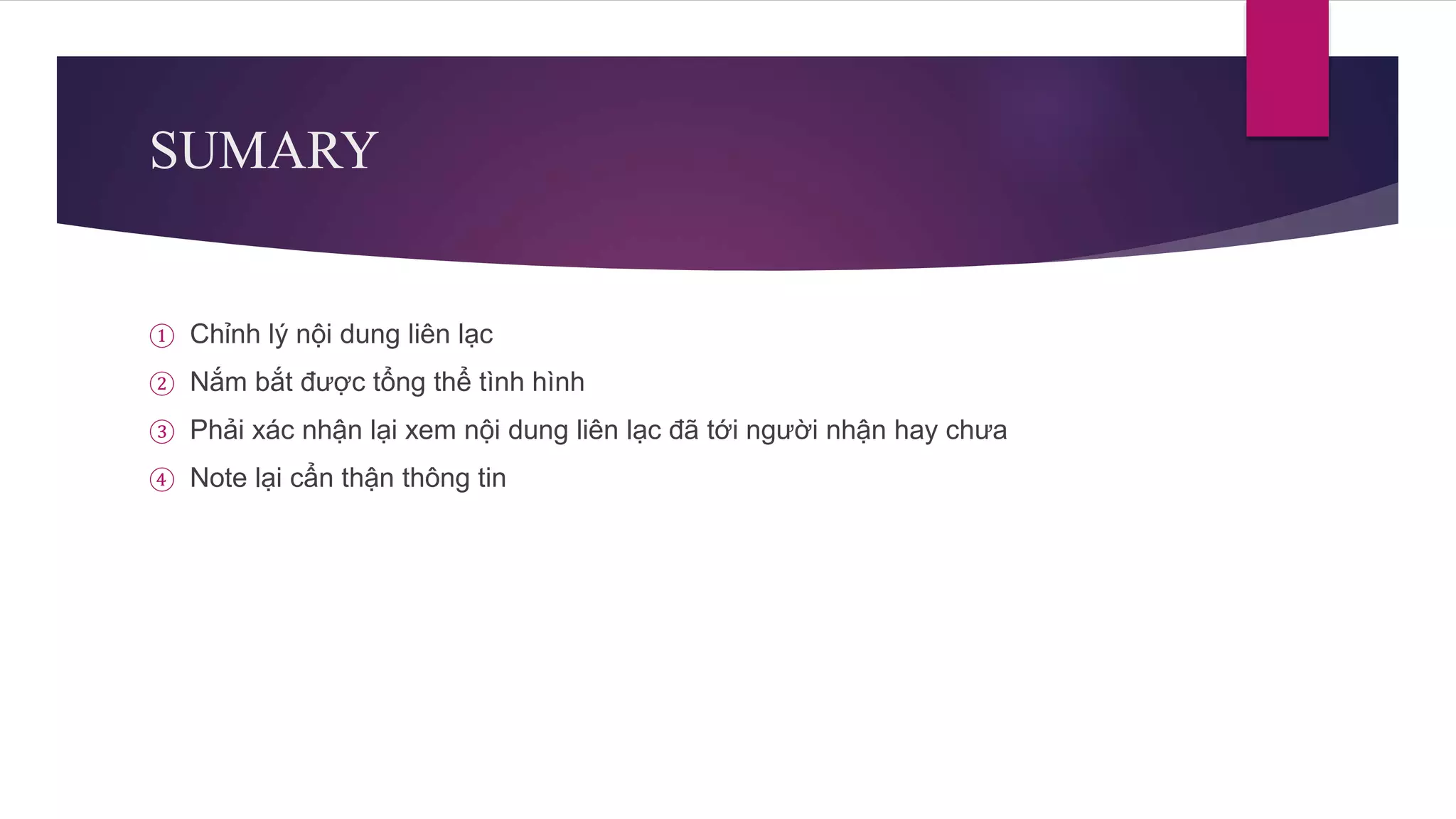 SUMARY
① Chỉnh lý nội dung liên lạc
② Nắm bắt được tổng thể tình hình
③ Phải xác nhận lại xem nội dung liên lạc đã tới người nhận hay chưa
④ Note lại cẩn thận thông tin
 