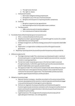 ii. The right to be informed
iii. The right to choose
c. InstitutionalInvestors
i. Nominationobligationsbeingcompliedwith
ii. Givingthema say inthe case of nominee director
iii. Beingfairand transparentinreportingandothercompliances
d. Creditors
i. Beingfairinpaymentas peragreedterms
ii. Notexploitingthemdue tofavourable marketconditions
e. The Government:
i. 100% conformitywithall statutoryobligations
ii. Fair indisclosuresof material information
2. Five GoldenRulesof bestCorporate governancepracticesare:
a. Ethics:a clearlyethical basistothe business
b. AlignBusinessGoals:appropriategoals,arrivedatthroughthe creationof a suitable
stakeholderdecisionmakingmodel
c. Strategicmanagement:aneffective strategyprocesswhichincorporatesstakeholder
value
d. Organisation :an organisationsuitablystructuredtoeffectgoodcorporate
governance
e. Reporting:reportingsystemsstructuredtoprovide transparencyandaccountability
3. Differentmodels forCG:
a. The Anglo-Americanmodel:Thisisalsoknownasunitaryboard model,inwhichall
directorsparticipate inasingle boardcomprisingbothexecutiveandnon-executive
directorsinvaryingproportions.
b. The German model:Corporate governance inthe Germanmodel isexercised
throughtwo boards,inwhichthe upperboard supervisesthe executive boardon
behalf of stakeholdersandistypicallysocietal oriented.
c. The Japanese model:Thisisthe businessnetworkmodel,whichreflectsthe cultural
relationshipsseeninthe Japanese keiretsunetwork.Inthismodel the financial
institutionhasaccrual role ingovernance.The shareholdersandthe mainbank
togetherappointboardof directorsandthe president.
4. Obligationtosocietyatlarge:
a. National interest:A company shouldbe committedinall itsactionstobenefitthe
economicdevelopmentof the countriesinwhichitoperatesandshouldnotengage
inany activitythatwouldmilitate againstsuchanobjective.
b. Political non-alignment:A companyshouldbe committedtoandsupporta
functioningdemocraticconstitutionandsystemwithatransparentandfairelectoral
systemandshouldnotsupportdirectlyorindirectlyanyspecificpolitical partyor
candidate forpolitical office.
c. Legal Compliances:The managementof acompanyshouldcomplywithall
applicable governmentlaws,rulesandregulations.
 