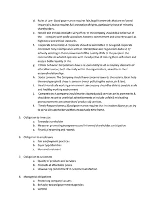 d. Rulesof Law: Good governance requiresfair,legal frameworksthatare enforced
impartially.Italsorequiresfull protectionof rights,particularlythose of minority
shareholders.
e. Honestand ethical conduct:Everyofficerof the companyshoulddeal onbehalf of
the companywithprofessionalism, honesty,commitmentandsincerityaswell as
highmoral and ethical standards.
f. Corporate Citizenship:A corporate shouldbe committedtobe agood corporate
citizennotonlyincompliance withall relevantlawsandregulationsbutalsoby
activelyassistinginthe improvementof the qualityof life of the peopleinthe
communitiesinwhichitoperateswiththe objective of makingthemself reliantand
enjoya betterqualityof life.
g. Ethical behavior:Corporationshave aresponsibilitytosetexemplarystandardsof
ethical behaviour,bothinternallywithinthe organizations,aswell asintheir
external relationships.
h. Social concern:The Companyshouldhave concernstowardsthe society.Itcanhelp
the needypeople &show itsconcernbynot pollutingthe water,air&land.
i. Healthyand safe workingenvironment :A companyshouldbe able to provide asafe
and healthyworkingenvironment
j. Competition:A companyshouldmarketitsproducts&servicesonitsownmerits&
shouldnotresortto unethical advertisementsorincludeunfair&misleading
pronouncementsoncompetitors’products&services.
k. TimelyResponsiveness:Goodgovernance requiresthatinstitutions&processestry
to serve all stakeholderswithinareasonable timeframe.
5. Obligationto investor:
a. Towardsshareholder
b. Measurespromotingtransparencyandinformedshareholderparticipation
c. Financial reportingandrecords
6. Obligationtoemployees
a. Fair employmentpractices
b. Equal opportunities
c. Humane treatment
7. Obligationtocustomers
a. Qualityof productsand services
b. Productsat affordable prices
c. Unwaveringcommitmenttocustomersatisfaction
8. Managerial obligations
a. Protectingcompany’sassets
b. Behaviortowardgovernmentagencies
c. Control
 