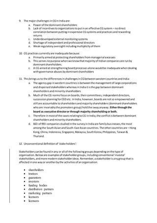 9. The major challengesinCGinIndiaare:
a. Powerof the dominantshareholders
b. Lack of incentivesto organizationstoputinan effectiveCGsystem – nodirect
correlationbetweenputtinginexpensive CGsystemsandpracticesandrewarding
returns
c. Underdevelopedexternal monitoringsystems
d. Shortage of independentandprofessional directors
e. Weakregulatory oversightincludingmultiplicityof them
10. CG practicescurrentlyare inadequate because:
a. Primarilyaimedatprotectingshareholdersfrommanagerial excesses
b. Thisserves nopurpose whenwe know thatmajorityof Indiancompaniesare runby
dominantshareholders.
c. A CG aimedat strengtheningboardprocessesalone wouldbe inadequatewhendealing
withgovernance abusesbydominantshareholders
11. Thisbringsus to the differencesinchallengesinCGbetweenwesterncountriesandIndia:
a. The agency gap inwestern countriesisbetweenthe managementof large corporations
and dispersedstakeholderswhereasinIndiaitisthe gap betweendominant
shareholdersandminorityshareholders
b. Much of the CG normsfocuson boards,theircommittees,independentdirectors,
successionplanningforCEOetc. InIndia,however,boardsare notso empoweredand
still are accountable toshareholdersandmajorityshareholders(dominantshareholders
whoare invariablythe promotersgroup) holdthe swayanyway. Eitherthroughthe
board as executive directoror through majority shareholdingor both.
c. Therefore inmostof the casesrelatingtoCG inIndia,the conflictisbetweendominant
shareholdersandminorityshareholders.
d. 663 of 993 companiesstudiedinthe surveyinIndiaare familybusinesses,the most
amongthe SouthAsianandSouth-EastAsiancountries.The othercountriesare –Hong
Kong,China,Indonesia,Singapore,Malaysia,SouthKorea,Philippines,Taiwan&
Thailand.
12. Unconventional definitionof ‘stake holders’:
Stakeholderscanbe foundinany or all of the followinggroupsdependingonthe type of
organisation.Below are examplesof stakeholdergroups,includingconventional 'investor'
stakeholders,andmore modernstakeholderideas.Remember,astakeholderisanygroupthat is
affectedinone wayor anotherbythe activitiesof anorganisation.
 shareholders
 trustees
 guarantors
 investors
 funding bodies
 distribution partners
 marketing partners
 licensors
 licensees
 