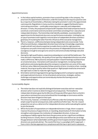 Appointmentprocess
a. In the Indiancapital markets,promotershave acontrollingstake inthe company.The
provisionsforappointmentof directors underthe CompaniesActrequireapositive vote
by a majorityof shareholders,effectivelymakingthe promoter'snodinthe appointment
a prerequisite.Regulationsinmanycountriesmandate orsuggestthatboardshave a
nominatingcommittee — preferablycomprisingnon-executive andindependent
directors.InIndia,the proposedCompaniesBill stipulatesthatlistedcompanieshave to
constitute anominationandremunerationcommittee consistingof non-executiveand
independentdirectors.The Committee shall identifycandidates,recommendtheir
appointmenttothe boardand alsocarry out performance evaluation.Limitingthe say
on payof promoterswithregardto remunerationof independentdirectorscouldbe a
goodway of insulatingthe latterfromthe influence of the executive management.
b. There is,however,adifference betweenbeingindependentandunconnected.Tobe
effectivecontributors,independentdirectorshave tobringinknowledge,experience,
insightandskill andindustryexpertise toenable themtoaskthe rightquestions.
Companiescanprofitimmenselyfromthe presence of independentdirectorswhoare
courageousenoughtovoice genuine concernsandconstructivelychallenge executive
decisions.
c. Havingthe right qualifications,experienceandpedigreeisonlyhalf the battle won.The
time andmore importantly,the qualityof time spentbyindependentdirectorsare what
make a difference.Mere presence andparticipationinboardmeetingscouldbesthave
an ornamental value.Interactionswithexecutive management,reviewingindustry
publicationsandanalysingdataaboutthe company'scompetitorsare some of the ways
to delivervalue.Maturedcorporatesfollow apractice of prior circulationof pre-meeting
material,focusingonqualityratherthanquantum.Rightpeopleneedtobe armedwith
the right toolsinorderto make the right impact.
d. Orientationandtrainingprogrammesgivingabackgroundof a company'soperations
and organisational structure,itsline of productsandservices,strategies,andkey
challengesandopportunitiescantremendouslyshortenthe learningcurve of
independentdirectors.
CurrentLiability Regime
a. The Indianlawdoesnot explicitlydistinguishbetweenexecutive andnon-executive
directorswhenitcomesto determiningpenal consequences.The breatherto
independentdirectorsgivenbythe Ministryof Corporate Affairsgivesthemashieldin
caseswhere contraventionoccurredwithouttheirknowledge orconnivance andthe
directorshave beendiligentontheirpart.
b. Thisimmunity, however,islimitedonlytooffencesunderthe CompaniesActleaving
ample scope forpenal consequencesunderaplethoraof otherlaws.The risk-reward
propositioncanact as a deterrentforindependentdirectorswhile evaluatingthe option
to jointhe boards.
c. While the burdenof expectationsonindependentdirectorsishuge,there isscope to
improve the processof appointment,on-boarding,disseminationof informationtohelp
strengthenandempowerthe institutionof independentdirectors.A clearand
unambiguousliabilityregime thatclearsthe greyareascan be a significantconfidence-
buildingmeasure.Clearly,thereisconsiderablegroundtocoverbefore we canbridge
the gap betweenwhatstakeholdersandthe governmentexpectandwhatindependent
directorscan practicallydeliver.The needof the hourisa paradigmshiftinapproach —
froma tickin the box approach toa compliance withthe law inspiritandinsubstance.
 