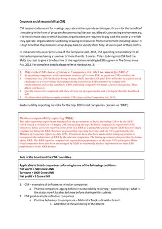 Corporate social responsibility(CSR)
CSR isessentiallymeantformakingcorporate entitiesspendacertainspecificsumforthe benefitof
the societyinthe formof programsfor promotingliteracy,social health,protectingenvironmentetc.
It isthe ultimate stepbywhichbusinessorganizationsare requiredtopayback the societyinwhich
theyoperate.Organizationsfunctionbydrawingonresourcesfromenvironmentincludinglabour.It
ishightime that theytookinitiativestopayback to societyif notfully,atleasta part of theirprofits.
In Indiacurrently asperprovisionsof The CompaniesAct,2013, CSR spendingismandatoryforall
limitedcompanies havingaturnoverof more than Rs. 5 crores. Thisisto bringintoCSR foldthe
SMEs too.Justto give a brief outline of the regulationsrelatingtoCSRas giveninThe Companies
Act, 2013. For complete detailspleaserefertoHandoutno.2:
1. Why is the CSR clause of the new Companies Act, 2013 so critical for SMEs?
2. By requiring companies, with a minimum turnover of 5 crores INR, to spend on CSR activities,the
3. Companies Act, 2013 is likely to bring in many SMEs into the CSR fold. This will usher in a fresh set of
challenges to a sector that is increasingly being asked by its B2B customers to comply with
environmental and social standards, while remaining competitive in terms of price and quality. Thus,
SMEs will have to
4. Quickly learn to be compliant with these diverse set of requirements and it is hoped that this handbook
will
5. Facilitate theirability to comply with the CSR clause of the Companies Act, 2013.
Sustainability reporting in India for the top 100 listed companies (known as ‘BRR’):
Business responsibility reporting (BRR)
The other reporting requirement mandated by the government of India, including CSR is by the SEBI
which issued a circular on 13 August 2012 mandating the top 100 listed companies to report their ESG
initiatives.These are to be reported in the form of a BRR as a part of the annual report. SEBI has provided a
template for filing the BRR. Business responsibility reporting is in line with the NVG published by the
Ministry of Corporate Affairs in July 2011. Provisions have also been made in the listing agreement to
incorporate the submission of BRR by the relevant companies. The listing agreement also provides the format
of the BRR. The BRR requires companiesto report their performance on the nine NVG principles. Other
listed companies have also been encouraged by SEBI to voluntarily disclose information on their ESG
performance in the BRR format.
Role of the board and the CSR committee:
Applicable to listedcompaniesconformingto one of the followingconditions:
Networth > 500 Crores INR
Turnover > 1000 CroresINR
Net profit > 5 Crores INR
1. CSR – examplesof deficienciesinIndiancompanies:
a. Pharma companieslaggingbehindinsustainability reporting–paperclipping–what is
the status now?Balahas to know before sharingwithstudents
2. CSR goodexamplesof Indiancompanies
a. Positive behaviourbya corporate – Mahindra Trucks – Navistarbrand
i. Attentiontothe well beingof the drivers
 