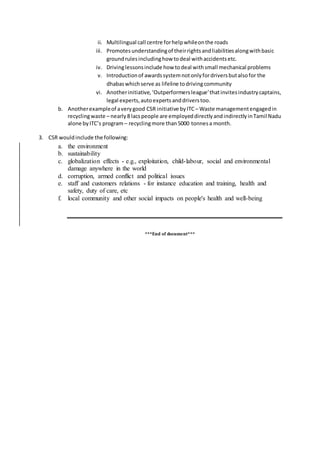 ii. Multilingual call centre forhelpwhileonthe roads
iii. Promotesunderstandingof theirrightsandliabilitiesalongwithbasic
groundrulesincludinghow todeal withaccidentsetc.
iv. Drivinglessonsinclude how todeal withsmall mechanical problems
v. Introductionof awardssystemnotonlyfordriversbutalsofor the
dhabaswhichserve as lifeline todrivingcommunity
vi. Anotherinitiative,‘Outperformersleague’thatinvitesindustrycaptains,
legal experts,autoexpertsanddriverstoo.
b. Anotherexampleof averygood CSR initiative byITC – Waste managementengagedin
recyclingwaste – nearly8 lacspeople are employeddirectlyandindirectlyinTamil Nadu
alone byITC’s program – recyclingmore than5000 tonnesa month.
3. CSR wouldinclude the following:
a. the environment
b. sustainability
c. globalization effects - e.g., exploitation, child-labour, social and environmental
damage anywhere in the world
d. corruption, armed conflict and political issues
e. staff and customers relations - for instance education and training, health and
safety, duty of care, etc
f. local community and other social impacts on people's health and well-being
***End of document***
 