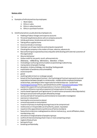 Business ethics
1.
a. Examplesof ethical practicesbyemployees:
i. Work habits
ii. Ethicsin sales
iii. Ethicsin advertisement
iv. Ethicsin purchase function
b. Unethical practicesusuallydone byemployeesetc.
 Paddingof labourchargesand expense accounts
 Personal longdistance phone callsoncompanyaccounts
 Untidyworkareas, breakareasand restrooms
 Takingoffice supplieshome
 Excessive breaksorsickdays
 Improperuse of copy machinesandcomputerequipment
 Cheatingthe companyinthe matterof leave,absence,advance etc.
 Notconformingtoexpectedbusinessetiquette whiledealingwithexternal customersof
the organization
 Abusive behaviour
 Undue creditfor anywork,result,achievementetc.
 dishonesty, withholding information, distortion of facts
 misleadingorconfusingcommunicationsorpositioningoradvertising
 manipulationof people'sfeelings
 deception,trickery,kidology,rule-bending,foolingpeople
 exploitationof weaknessandvulnerability
 excessiveprofit
 greed
 anythingliable toharmor endangerpeople
 breachof the Psychological Contract - the Psychological Contractrepresentstrustand
expectationsbetweenpeople inarelationship - notablywithinemployer/employee
relationships,extendingtootherorganizational relationshipstoo - (aside from
Psychological Contract theory,specialisedtheorywithin TransactionalAnalysis helps
explainthisaspectof trustandexpectationsinhumanrelationships)
 avoidance of blame orpenaltyorpaymentof compensationforwrong-doing
 inertia-based'approvals'and'agreements'(inwhichactionproceedsunlessobjectedto)
 failingtoconsultandnotifypeople affectedbychange
 secrecyand lackof transparencyandresistance toreasonable investigation
 coercionor inducement
 harmingthe environment orplanet
 unnecessarywaste orconsumption
 invasionof privacyoranythingcausingprivacyto be compromised
 recklessnessorirresponsible use of authority,power,reputation
 nepotism(the appointmentorpreferenceof familymembers)
 favouritismordecision-makingbasedonulteriormotives(e.g.,secretaffiliations,deals,
memberships,etc)
 alienationormarginalisationof peopleorgroups
 conflictof interests(havingafootintwo or more competingcamps)
 neglectof dutyof care
 betrayal of trust
 breakingconfidentiality
 