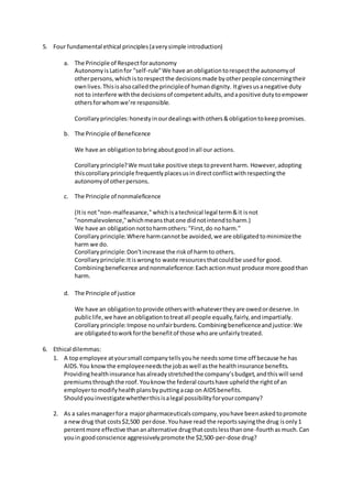 5. Four fundamental ethical principles(averysimple introduction)
a. The Principle of Respectforautonomy
Autonomyis Latinfor "self-rule"We have anobligationtorespectthe autonomyof
otherpersons,whichistorespectthe decisionsmade byotherpeople concerningtheir
ownlives.Thisisalsocalledthe principleof humandignity. Itgivesusanegative duty
not to interfere withthe decisionsof competentadults,andapositive dutytoempower
othersforwhomwe’re responsible.
Corollaryprinciples:honestyinourdealingswithothers&obligationtokeeppromises.
b. The Principle of Beneficence
We have an obligationtobringaboutgoodinall our actions.
Corollaryprinciple?We musttake positive stepstopreventharm. However,adopting
thiscorollaryprinciple frequentlyplacesusindirectconflictwithrespectingthe
autonomyof otherpersons.
c. The Principle of nonmaleficence
(Itis not"non-malfeasance,"whichisatechnical legal term&it isnot
"nonmalevolence,"whichmeansthatone didnotintendtoharm.)
We have an obligationnottoharmothers:"First,do noharm."
Corollaryprinciple:Where harmcannotbe avoided,we are obligatedtominimizethe
harm we do.
Corollaryprinciple:Don'tincrease the riskof harmto others.
Corollaryprinciple:Itiswrongto waste resourcesthatcouldbe usedfor good.
Combiningbeneficence andnonmaleficence:Eachactionmust produce more goodthan
harm.
d. The Principle of justice
We have an obligationtoprovide otherswithwhatevertheyare owedordeserve.In
publiclife,we have anobligationtotreatall people equally,fairly,andimpartially.
Corollary principle:Impose nounfairburdens.Combiningbeneficenceandjustice:We
are obligatedtoworkforthe benefitof those whoare unfairlytreated.
6. Ethical dilemmas:
1. A topemployee atyoursmall companytellsyouhe needssome time off because he has
AIDS.You knowthe employeeneedsthe jobaswell asthe healthinsurance benefits.
Providinghealthinsurance hasalreadystretchedthe company’sbudget,andthiswill send
premiumsthroughthe roof.Youknow the federal courtshave upheldthe rightof an
employertomodifyhealthplansbyputtingacap on AIDSbenefits.
Shouldyouinvestigatewhetherthisisalegal possibilityforyourcompany?
2. As a salesmanagerfora majorpharmaceuticalscompany,youhave beenaskedtopromote
a newdrug that costs$2,500 perdose.Youhave read the reportssayingthe drug isonly1
percentmore effective thananalternative drugthatcostslessthanone-fourthasmuch.Can
youin goodconscience aggressivelypromote the $2,500-per-dose drug?
 