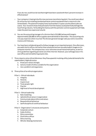If you do not,couldlivesbe lostthatmighthave beensavedwiththat1 percentincrease in
effectiveness?
3. Your companyis hopingtobuildanew overseasmanufacturingplant.Youcouldsave about
$5 millionbynotinstallingstandardpollutioncontrol equipmentthatisrequiredinthe
UnitedStates.The plantwill employmanylocal workersinapoor countrywhere jobsare
scarce. Your researchshowsthatpollutantsfromthe factorycouldpotentiallydamage the
local fishingindustry.Yetbuildingthe factorywiththe pollution control equipmentwill likely
make the planttoo expensive tobuild.
4. You are the accountingmanagerof a divisionthatis$15,000 below profittargets.
Approximately$20,000 of office suppliesweredeliveredonDecember.The accountingrule
isto pay expenseswhenincurred.The divisiongeneral managerasksyounotto recordthe
invoice until February.
5. You have beencollaboratingwithafellow manageronanimportantproject.One afternoon,
youwalkintohisoffice a bitearlierthanscheduledandsee sexuallyexplicitimagesonhis
computermonitor.The companyhasa zero-tolerance sexual harassmentpolicy,aswell as
strict guidelinesregardingpersonal use of the Internet.However,yourcolleague wasinhis
ownoffice andnot botheringanyone else.
7. Three stepsto solve ethical dilemmas:theyflowupwardsinvolvingutility(valuedeliveredtothe
stakeholders),Rights&Justice
a. Knowyourvaluesstrongly
b. Selectamodel of ethicssuitable forthe organization
c. Use a problemsolvingprocess
8. Three pillarsof anethical organization:
Pillar1 – Ethical individuals
a. Integrity
b. Honesty
c. Inspire trust
d. Treat people right
e. Playfair
f. Highlevel of moral development
Pillar2 – Ethical leadership
a. Role modelling
b. Upholdethical valuesinorganization
c. Communicate aboutethicsandvalues
d. Rewardethical behaviour
e. Swiftdisciplineof unethical behaviour
Pillar3 – Organization’sstructuresandsystems
a. Corporate culture
b. Code of ethics
c. Ethicscommittee
d. Chief ethicsofficer
e. Ethicstraining
f. Whistle-blowingmechanisms
 