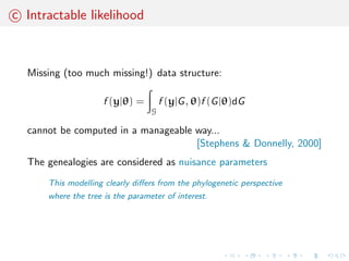Demo-genetic inference 
Each model is characterized by a set of parameters  that cover 
historical (time divergence, admixture time ...), demographics 
(population sizes, admixture rates, migration rates, ...) and genetic 
(mutation rate, ...) factors 
The goal is to estimate these parameters from a dataset of 
polymorphism (DNA sample) y observed at the present time 
Problem: 
most of the time, we cannot calculate the likelihood of the 
polymorphism data f (yj)... 
 