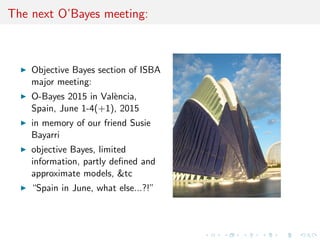 The next O'Bayes meeting: 
I Objective Bayes section of ISBA 
major meeting: 
I O-Bayes 2015 in Valencia, 
Spain, June 1-4(+1), 2015 
I in memory of our friend Susie 
Bayarri 
I objective Bayes, limited 
information, partly de 