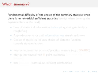 ABC methodology 
Bayesian setting: target is ()f (xj) 
When likelihood f (xj) not in closed form, likelihood-free rejection 
technique: 
Foundation 
For an observation y  f (yj), under the prior (), if one keeps 
jointly simulating 
0  () , z  f (zj0) , 
until the auxiliary variable z is equal to the observed value, z = y, 
then the selected 
0  (jy) 
[Rubin, 1984; Diggle  Gratton, 1984; Tavare et al., 1997] 
 