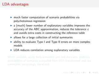 ABC recap 
Likelihood free rejection 
sampling 
Tavare et al. (1997) Genetics 
1) Set i = 1, 
2) Generate 0 from the 
prior distribution 
(), 
3) Generate z0 from the 
likelihood f (j0), 
4) If ((z0), (y)) 6 , 
set (i , zi ) = (0, z0) and 
i = i + 1, 
5) If i 6 N, return to 
2). 
We keep the 's values such 
that the distance between the 
corresponding simulated 
dataset and the observed 
dataset is small enough. 
Tuning parameters 
I   0: tolerance level, 
I (z): function that 
summarizes datasets, 
I (, 0): distance 
between vectors of 
summary statistics 
I N: size of the output 
 