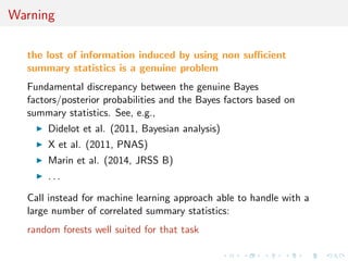 eld] 
I Loss of statistical information balanced against gain in data 
roughening 
I Approximation error and information loss remain unknown 
I Choice of statistics induces choice of distance function 
towards standardisation 
I may be imposed for external/practical reasons (e.g., DIYABC) 
I may gather several non-B point estimates [the more the 
merrier] 
I can [machine-]learn about ecient combination 
 